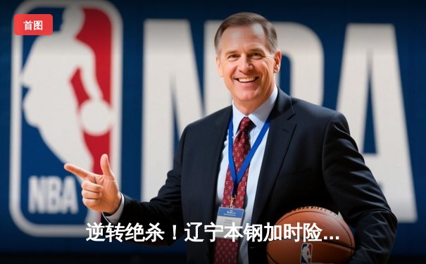 逆转绝杀！辽宁本钢加时险胜广东宏远 CBA总决赛迎天王山之战