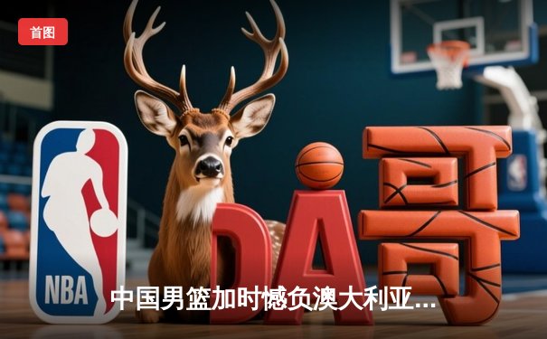 中国男篮加时憾负澳大利亚 杨瀚森20+10展现新星光芒