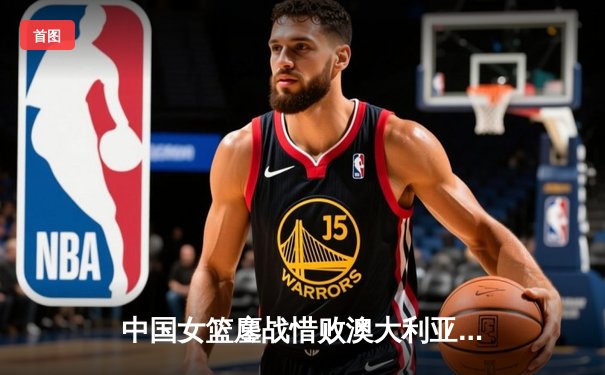 中国女篮鏖战惜败澳大利亚 韩旭23+12难救主 李梦关键罚球失准