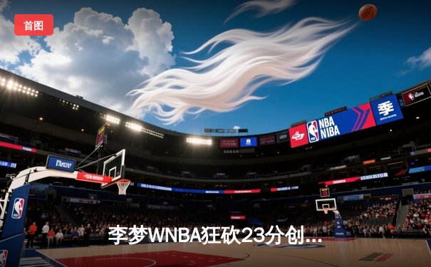 李梦WNBA狂砍23分创生涯新高，神秘人主场加时憾负风暴