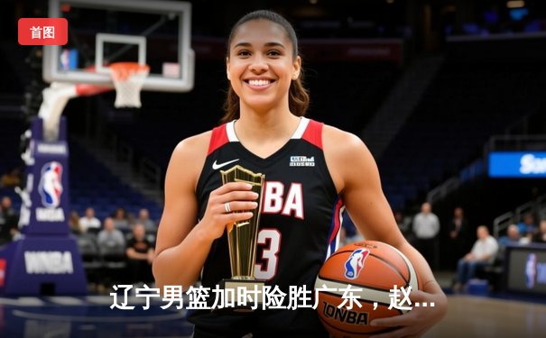 辽宁男篮加时险胜广东，赵继伟30+10率队夺赛点