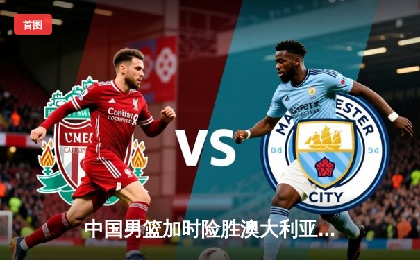 中国男篮加时险胜澳大利亚，周琦狂砍28分15篮板率队挺进四强
