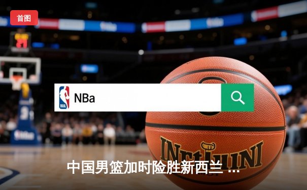 中国男篮加时险胜新西兰 赵睿狂砍28分胡金秋制胜封盖