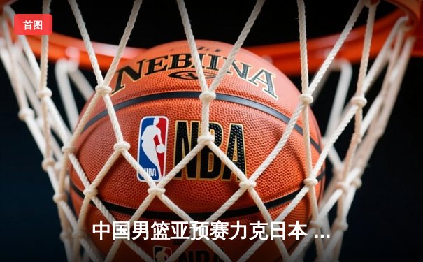 中国男篮亚预赛力克日本 胡金秋23+13统治内线 杨瀚森首秀惊艳