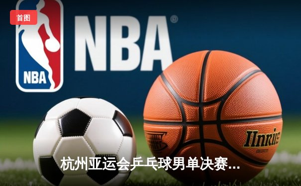 杭州亚运会乒乓球男单决赛：王楚钦4-3险胜樊振东首度加冕，国乒包揽金银牌