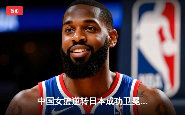 中国女篮逆转日本成功卫冕亚洲杯 韩旭独砍26+10统治内线