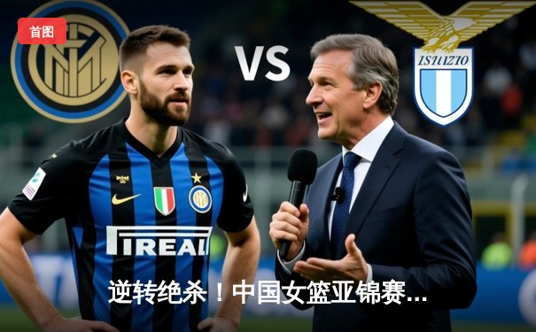 逆转绝杀！中国女篮亚锦赛加时险胜日本 韩旭砍28分15篮板统治内线