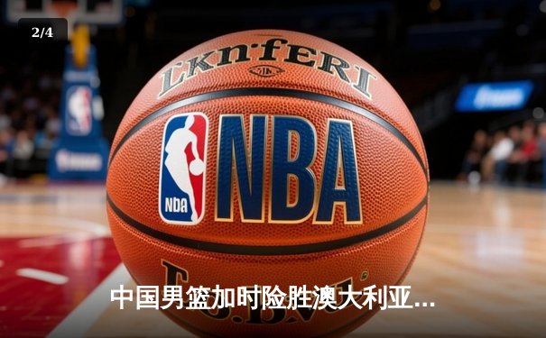 中国男篮加时险胜澳大利亚，周琦28+15主宰内线，赵睿关键三分锁定胜局 - 2