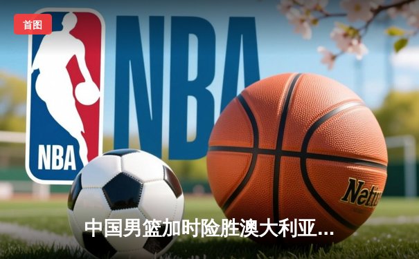 中国男篮加时险胜澳大利亚 周琦28+15制霸内线