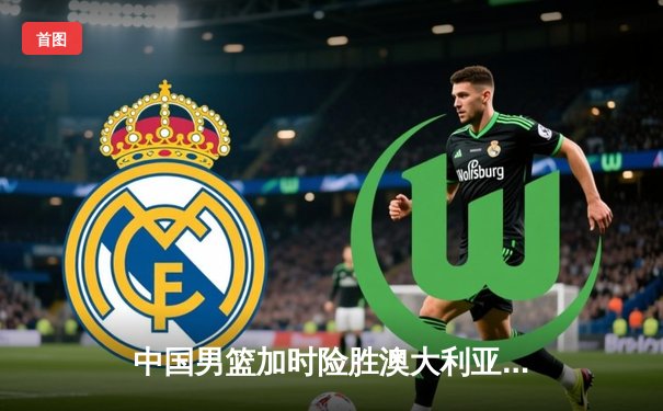 中国男篮加时险胜澳大利亚 周琦28+15制霸内线