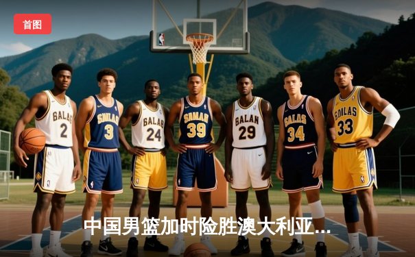 中国男篮加时险胜澳大利亚 周琦28+15统治内线