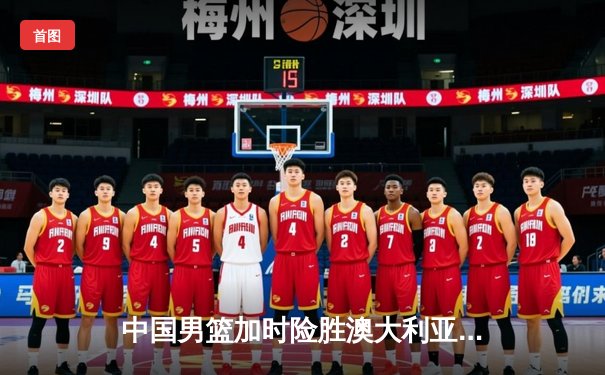 中国男篮加时险胜澳大利亚，周琦28+15主宰内线